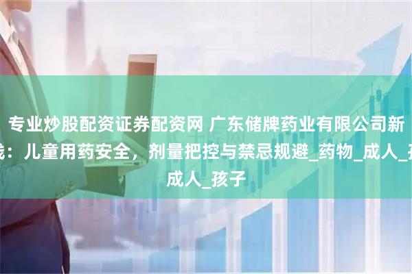 专业炒股配资证券配资网 广东储牌药业有限公司新曲线：儿童用药安全，剂量把控与禁忌规避_药物_成人_孩子