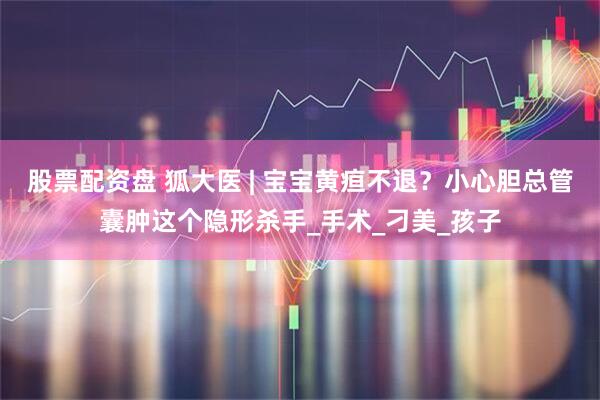 股票配资盘 狐大医 | 宝宝黄疸不退？小心胆总管囊肿这个隐形杀手_手术_刁美_孩子