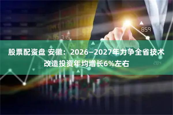 股票配资盘 安徽：2026—2027年力争全省技术改造投资年均增长6%左右
