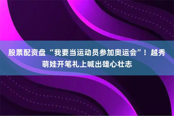 股票配资盘 “我要当运动员参加奥运会”！越秀萌娃开笔礼上喊出雄心壮志