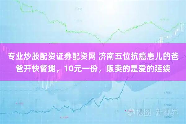 专业炒股配资证券配资网 济南五位抗癌患儿的爸爸开快餐摊，10元一份，贩卖的是爱的延续