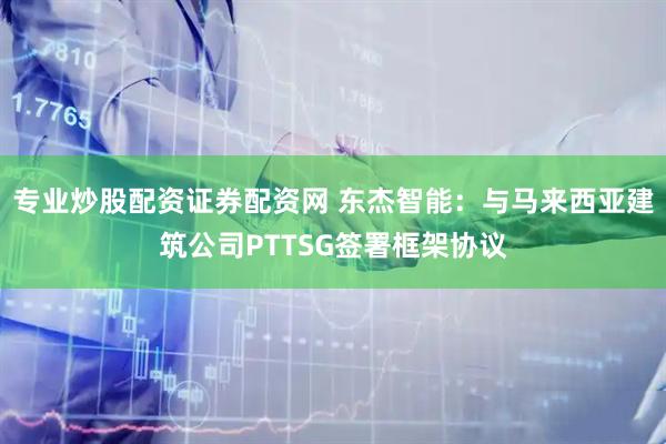 专业炒股配资证券配资网 东杰智能：与马来西亚建筑公司PTTSG签署框架协议