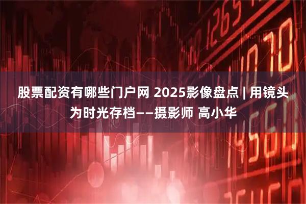股票配资有哪些门户网 2025影像盘点 | 用镜头为时光存档——摄影师 高小华