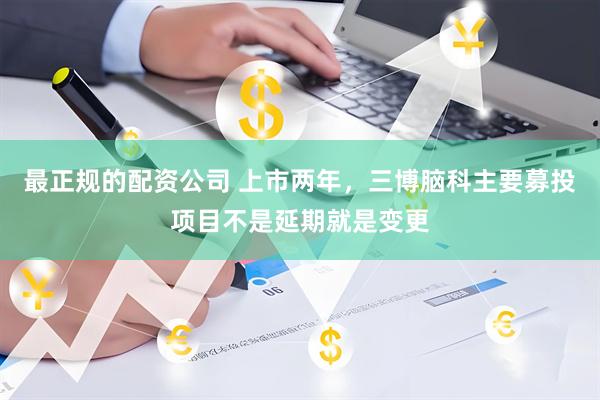 最正规的配资公司 上市两年，三博脑科主要募投项目不是延期就是变更