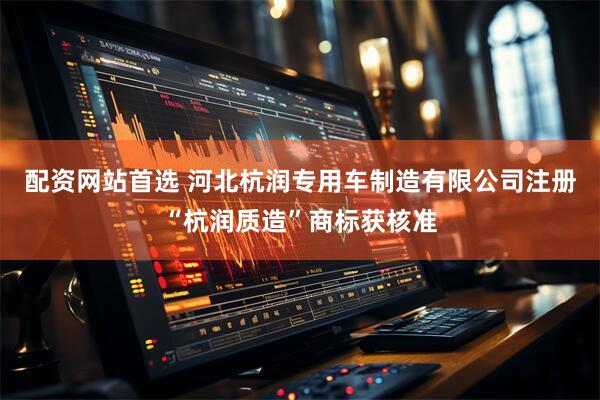 配资网站首选 河北杭润专用车制造有限公司注册“杭润质造”商标获核准
