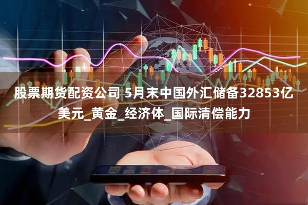 股票期货配资公司 5月末中国外汇储备32853亿美元_黄金_经济体_国际清偿能力