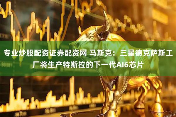 专业炒股配资证券配资网 马斯克：三星德克萨斯工厂将生产特斯拉的下一代AI6芯片