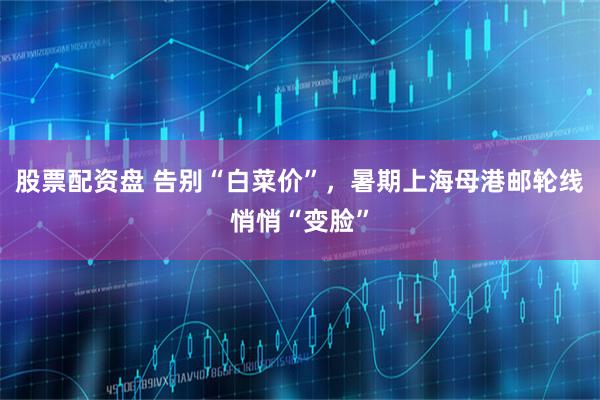 股票配资盘 告别“白菜价”，暑期上海母港邮轮线悄悄“变脸”