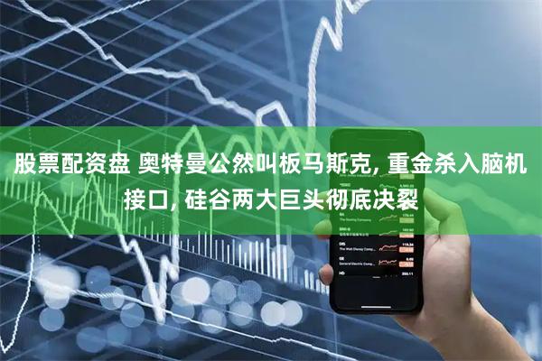 股票配资盘 奥特曼公然叫板马斯克, 重金杀入脑机接口, 硅谷两大巨头彻底决裂