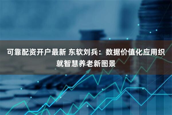 可靠配资开户最新 东软刘兵：数据价值化应用织就智慧养老新图景