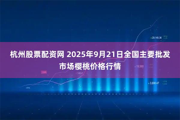杭州股票配资网 2025年9月21日全国主要批发市场樱桃价格行情