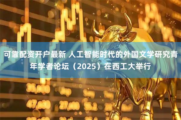 可靠配资开户最新 人工智能时代的外国文学研究青年学者论坛（2025）在西工大举行
