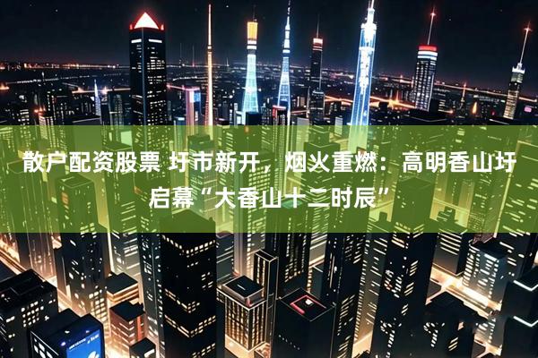 散户配资股票 圩市新开，烟火重燃：高明香山圩启幕“大香山十二时辰”