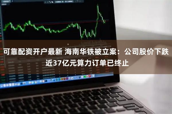 可靠配资开户最新 海南华铁被立案：公司股价下跌 近37亿元算力订单已终止