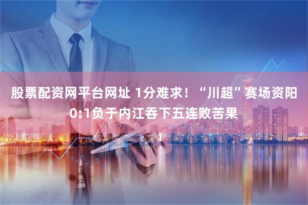 股票配资网平台网址 1分难求！“川超”赛场资阳0:1负于内江吞下五连败苦果