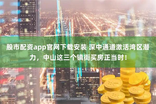 股市配资app官网下载安装 深中通道激活湾区潜力，中山这三个镇街买房正当时！