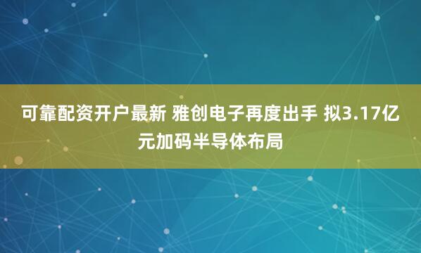 可靠配资开户最新 雅创电子再度出手 拟3.17亿元加码半导体布局