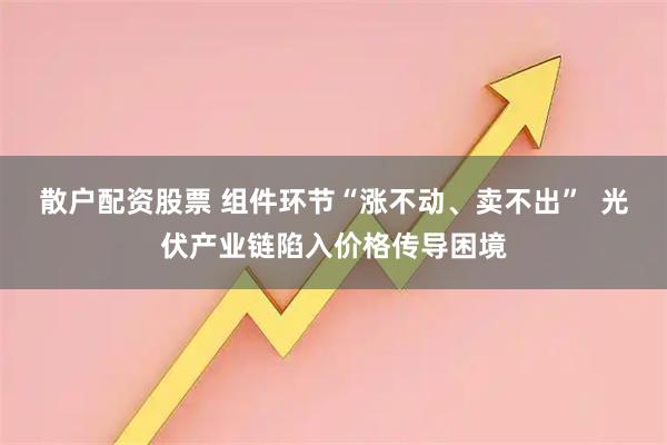 散户配资股票 组件环节“涨不动、卖不出”  光伏产业链陷入价格传导困境