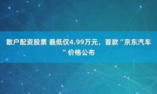 散户配资股票 最低仅4.99万元，首款“京东汽车”价格公布