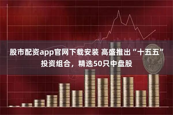 股市配资app官网下载安装 高盛推出“十五五”投资组合，精选50只中盘股