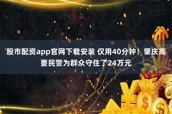 股市配资app官网下载安装 仅用40分钟！肇庆高要民警为群众守住了24万元