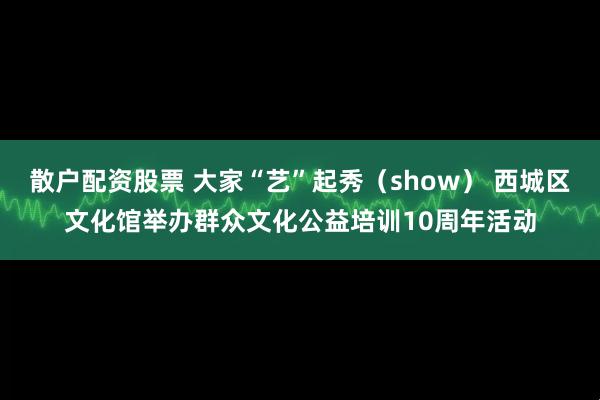 散户配资股票 大家“艺”起秀（show） 西城区文化馆举办群众文化公益培训10周年活动