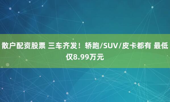 散户配资股票 三车齐发！轿跑/SUV/皮卡都有 最低仅8.99万元