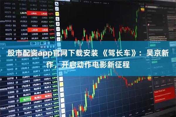 股市配资app官网下载安装 《驾长车》：吴京新作，开启动作电影新征程