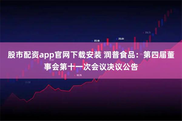 股市配资app官网下载安装 润普食品：第四届董事会第十一次会议决议公告