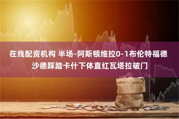 在线配资机构 半场-阿斯顿维拉0-1布伦特福德 沙德踩踏卡什下体直红瓦塔拉破门