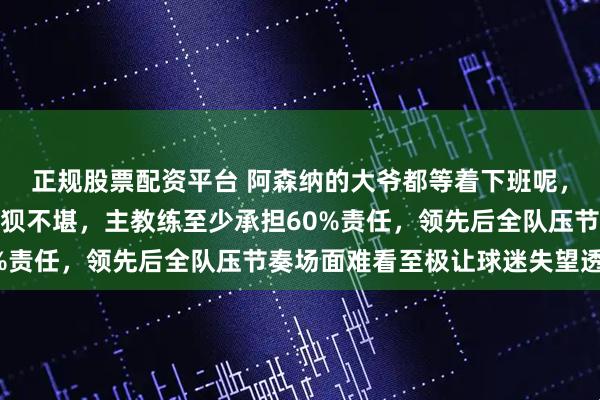 正规股票配资平台 阿森纳的大爷都等着下班呢，和倒数第一狼队踢得狼狈不堪，主教练至少承担60%责任，领先后全队压节奏场面难看至极让球迷失望透顶