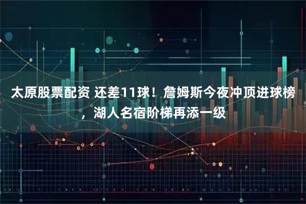 太原股票配资 还差11球！詹姆斯今夜冲顶进球榜，湖人名宿阶梯再添一级