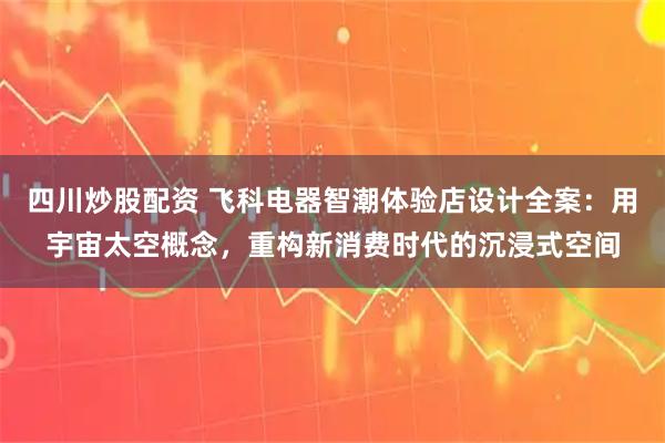四川炒股配资 飞科电器智潮体验店设计全案：用宇宙太空概念，重构新消费时代的沉浸式空间