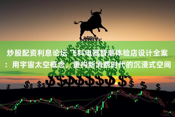 炒股配资利息论坛 飞科电器智潮体验店设计全案：用宇宙太空概念，重构新消费时代的沉浸式空间