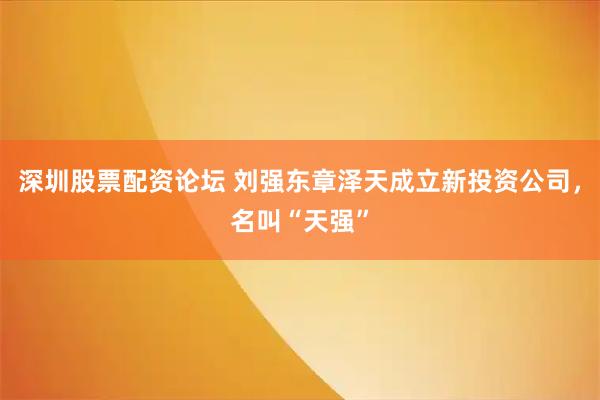 深圳股票配资论坛 刘强东章泽天成立新投资公司，名叫“天强”