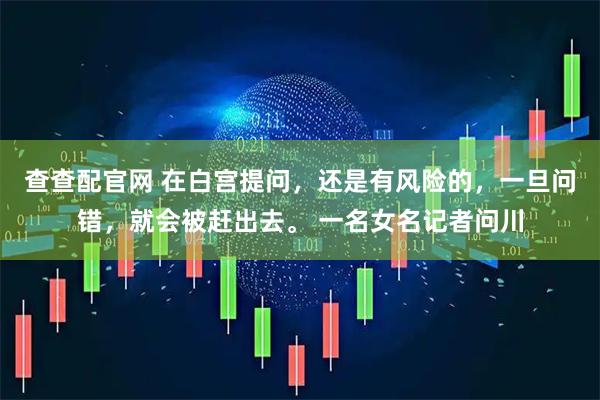 查查配官网 在白宫提问，还是有风险的，一旦问错，就会被赶出去。 一名女名记者问川