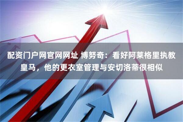配资门户网官网网址 博努奇：看好阿莱格里执教皇马，他的更衣室管理与安切洛蒂很相似