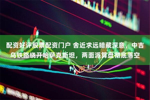 配资好评股票配资门户 舍近求远暗藏深意，中吉乌铁路绕开哈萨克斯坦，两面派算盘彻底落空