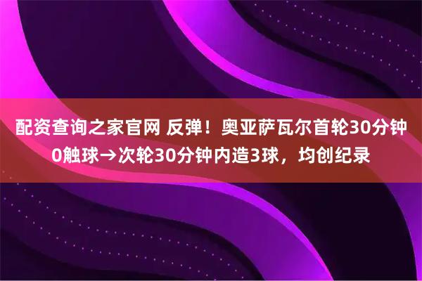 配资查询之家官网 反弹！奥亚萨瓦尔首轮30分钟0触球→次轮30分钟内造3球，均创纪录