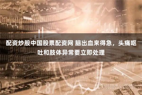 配资炒股中国股票配资网 脑出血来得急，头痛呕吐和肢体异常要立即处理