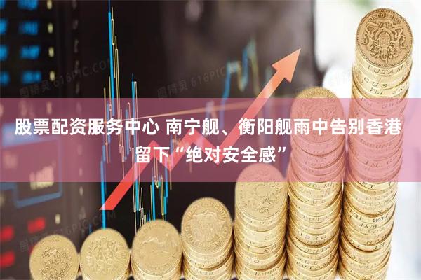 股票配资服务中心 南宁舰、衡阳舰雨中告别香港 留下“绝对安全感”