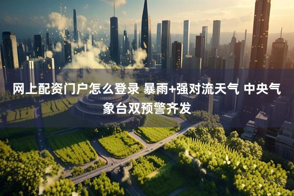 网上配资门户怎么登录 暴雨+强对流天气 中央气象台双预警齐发