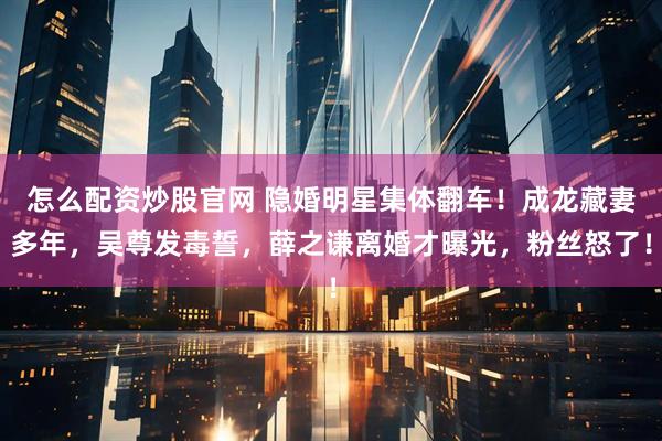怎么配资炒股官网 隐婚明星集体翻车！成龙藏妻多年，吴尊发毒誓，薛之谦离婚才曝光，粉丝怒了！