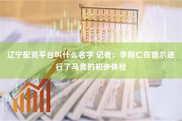 辽宁配资平台叫什么名字 记者：李刚仁在首尔进行了马竞的初步体检