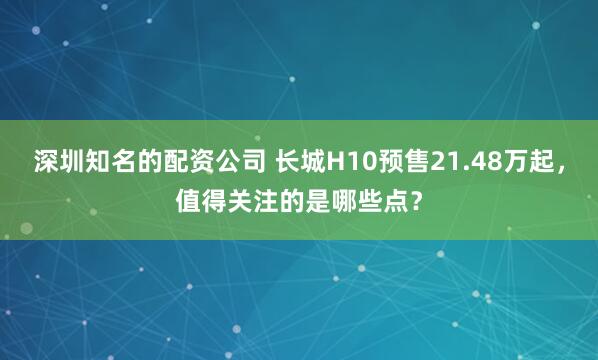 深圳知名的配资公司 长城H10预售21.48万起，值得关注的是哪些点？
