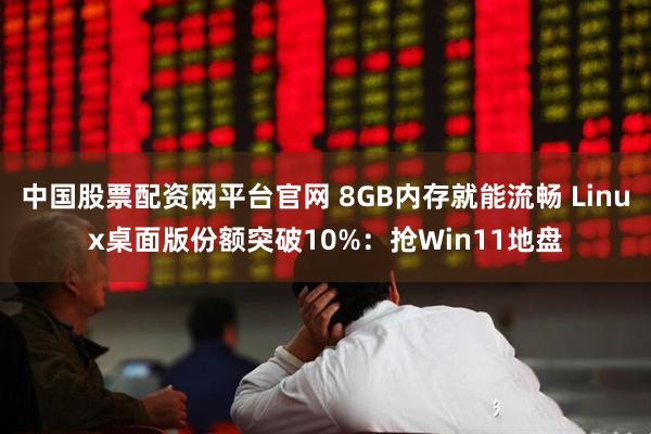 中国股票配资网平台官网 8GB内存就能流畅 Linux桌面版份额突破10%：抢Win11地盘