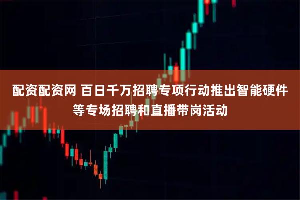 配资配资网 百日千万招聘专项行动推出智能硬件等专场招聘和直播带岗活动